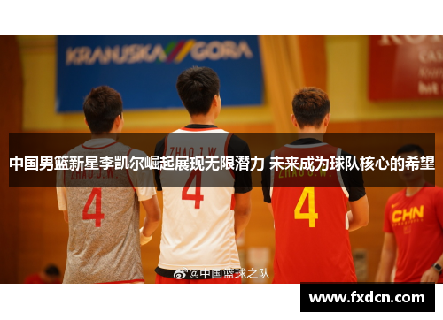 中国男篮新星李凯尔崛起展现无限潜力 未来成为球队核心的希望