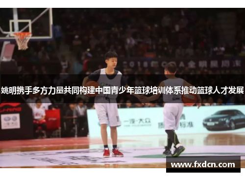 姚明携手多方力量共同构建中国青少年篮球培训体系推动篮球人才发展