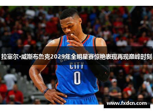 拉塞尔·威斯布鲁克2029年全明星赛惊艳表现再现巅峰时刻