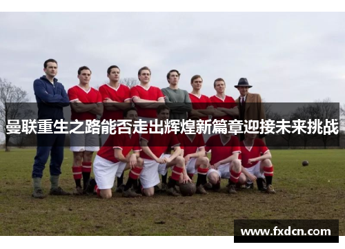 曼联重生之路能否走出辉煌新篇章迎接未来挑战