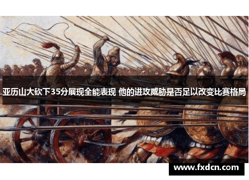 亚历山大砍下35分展现全能表现 他的进攻威胁是否足以改变比赛格局
