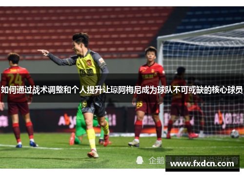 如何通过战术调整和个人提升让琼阿梅尼成为球队不可或缺的核心球员