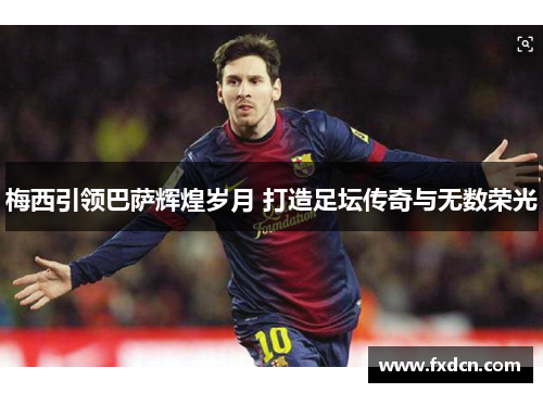 梅西引领巴萨辉煌岁月 打造足坛传奇与无数荣光